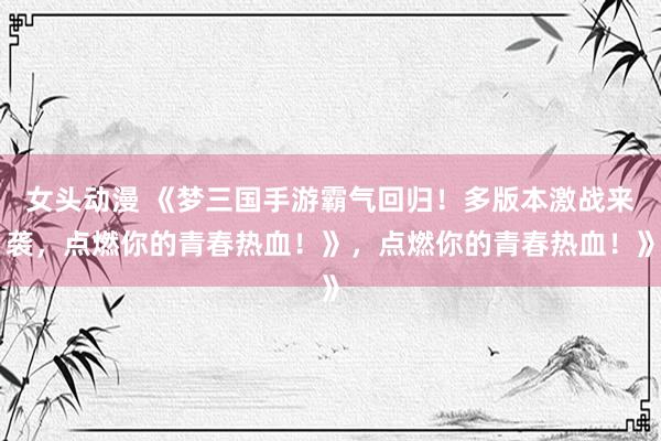 女头动漫 《梦三国手游霸气回归！多版本激战来袭，点燃你的青春热血！》，点燃你的青春热血！》