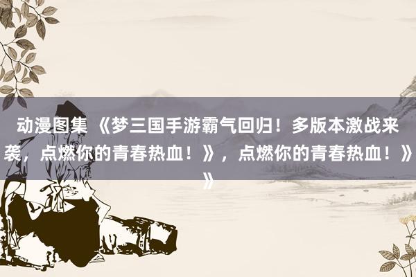 动漫图集 《梦三国手游霸气回归！多版本激战来袭，点燃你的青春热血！》，点燃你的青春热血！》
