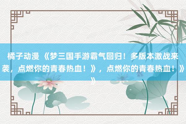 橘子动漫 《梦三国手游霸气回归！多版本激战来袭，点燃你的青春热血！》，点燃你的青春热血！》