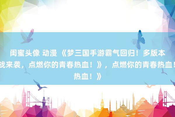 闺蜜头像 动漫 《梦三国手游霸气回归！多版本激战来袭，点燃你的青春热血！》，点燃你的青春热血！》