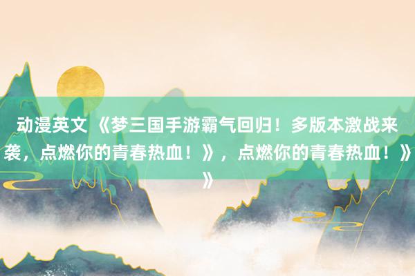 动漫英文 《梦三国手游霸气回归！多版本激战来袭，点燃你的青春热血！》，点燃你的青春热血！》