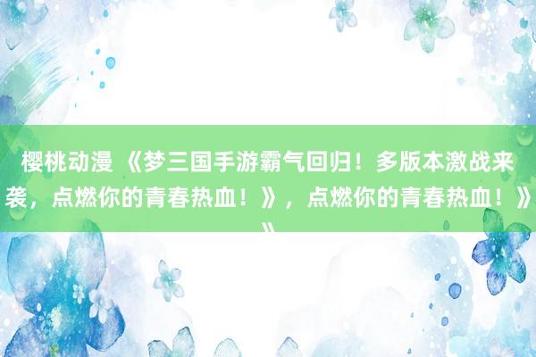 樱桃动漫 《梦三国手游霸气回归！多版本激战来袭，点燃你的青春热血！》，点燃你的青春热血！》