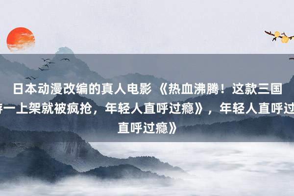 日本动漫改编的真人电影 《热血沸腾！这款三国手游一上架就被疯抢，年轻人直呼过瘾》，年轻人直呼过瘾》