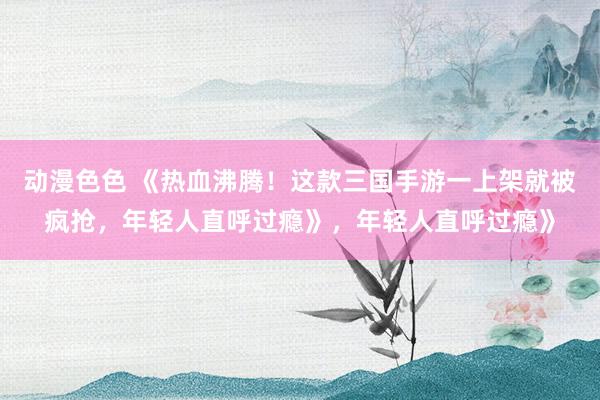动漫色色 《热血沸腾！这款三国手游一上架就被疯抢，年轻人直呼过瘾》，年轻人直呼过瘾》
