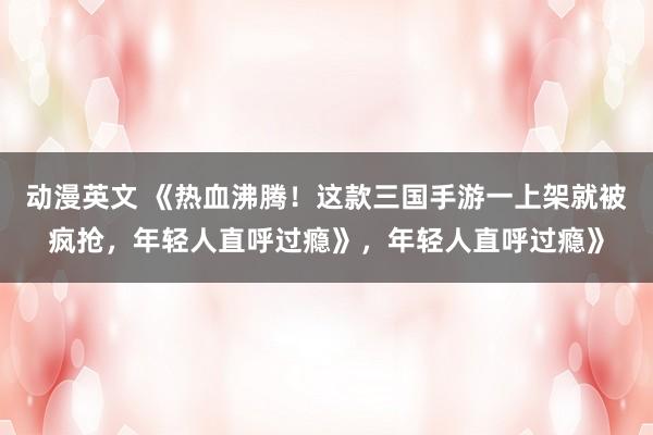 动漫英文 《热血沸腾！这款三国手游一上架就被疯抢，年轻人直呼过瘾》，年轻人直呼过瘾》