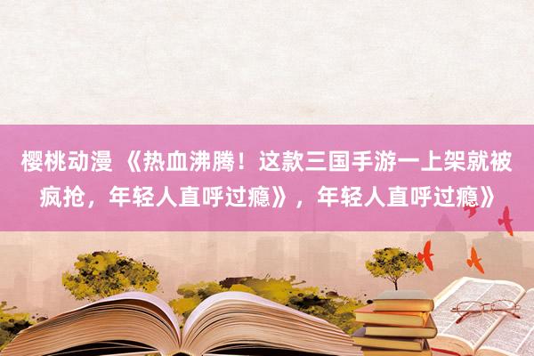 樱桃动漫 《热血沸腾！这款三国手游一上架就被疯抢，年轻人直呼过瘾》，年轻人直呼过瘾》