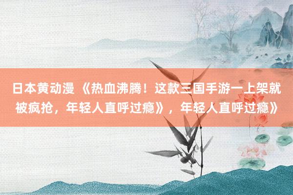 日本黄动漫 《热血沸腾！这款三国手游一上架就被疯抢，年轻人直呼过瘾》，年轻人直呼过瘾》