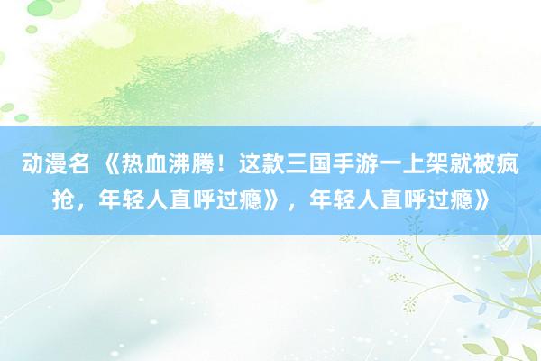 动漫名 《热血沸腾！这款三国手游一上架就被疯抢，年轻人直呼过瘾》，年轻人直呼过瘾》