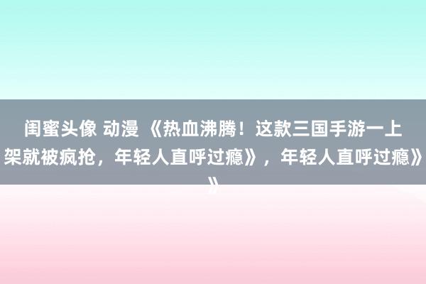 闺蜜头像 动漫 《热血沸腾！这款三国手游一上架就被疯抢，年轻人直呼过瘾》，年轻人直呼过瘾》
