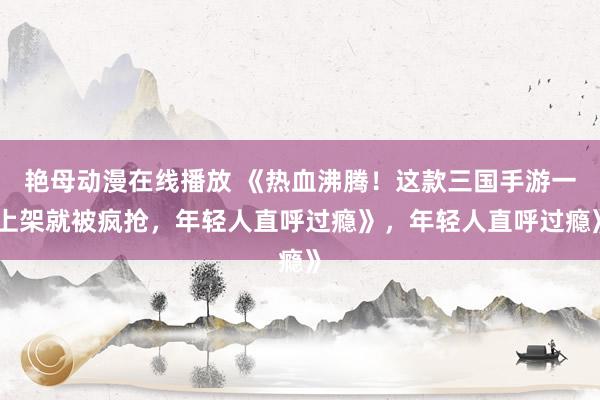 艳母动漫在线播放 《热血沸腾！这款三国手游一上架就被疯抢，年轻人直呼过瘾》，年轻人直呼过瘾》