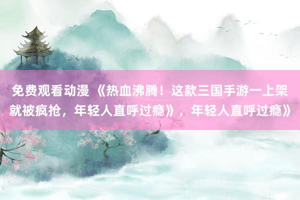 免费观看动漫 《热血沸腾！这款三国手游一上架就被疯抢，年轻人直呼过瘾》，年轻人直呼过瘾》
