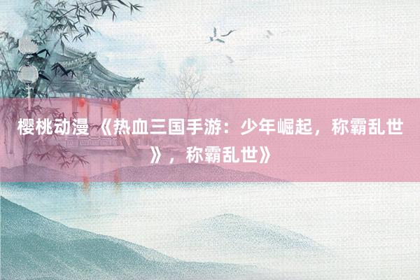 樱桃动漫 《热血三国手游：少年崛起，称霸乱世》，称霸乱世》