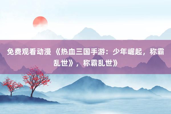 免费观看动漫 《热血三国手游：少年崛起，称霸乱世》，称霸乱世》