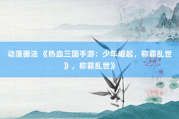 动漫画法 《热血三国手游：少年崛起，称霸乱世》，称霸乱世》