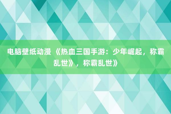 电脑壁纸动漫 《热血三国手游：少年崛起，称霸乱世》，称霸乱世》