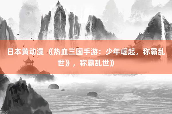 日本黄动漫 《热血三国手游：少年崛起，称霸乱世》，称霸乱世》