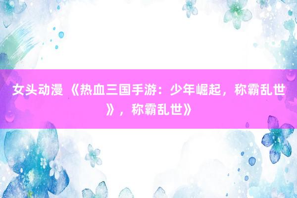 女头动漫 《热血三国手游：少年崛起，称霸乱世》，称霸乱世》