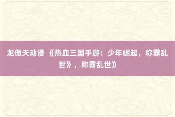 龙傲天动漫 《热血三国手游：少年崛起，称霸乱世》，称霸乱世》