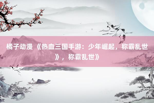 橘子动漫 《热血三国手游：少年崛起，称霸乱世》，称霸乱世》