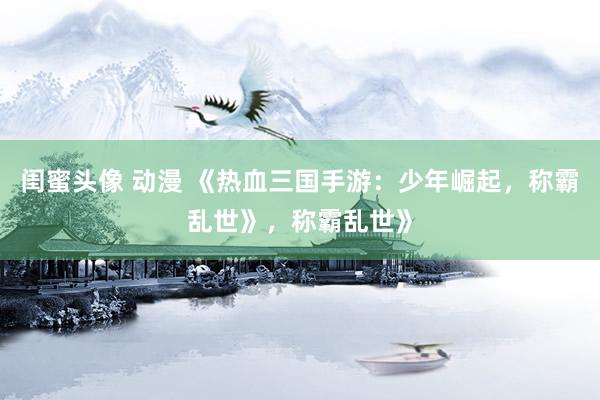 闺蜜头像 动漫 《热血三国手游：少年崛起，称霸乱世》，称霸乱世》