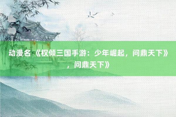动漫名 《权倾三国手游：少年崛起，问鼎天下》，问鼎天下》