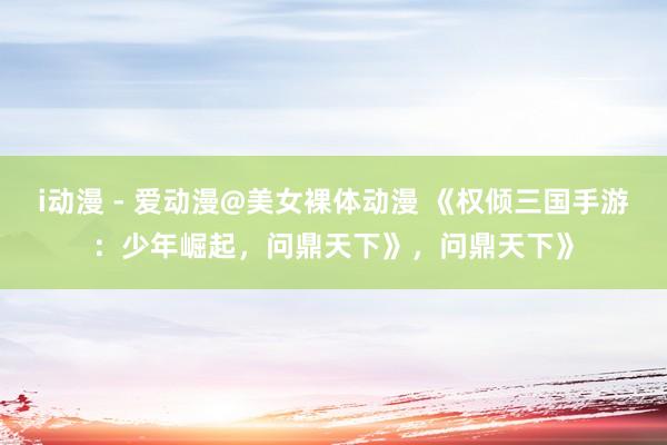 i动漫 - 爱动漫@美女裸体动漫 《权倾三国手游：少年崛起，问鼎天下》，问鼎天下》