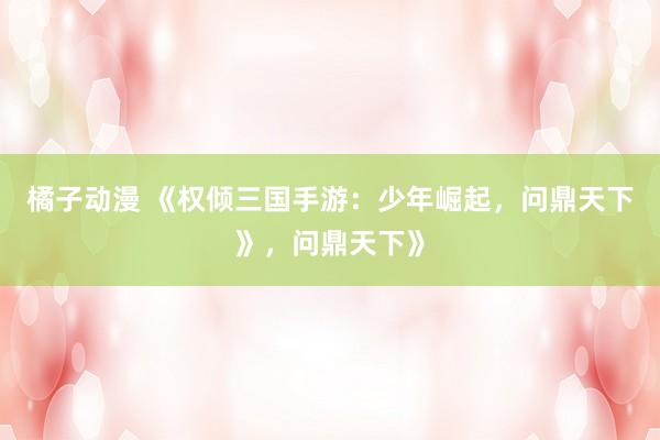 橘子动漫 《权倾三国手游：少年崛起，问鼎天下》，问鼎天下》