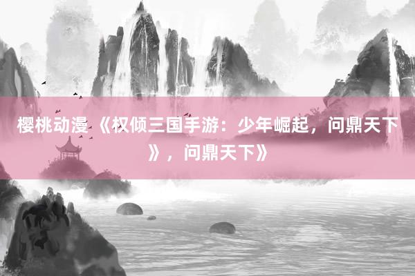 樱桃动漫 《权倾三国手游：少年崛起，问鼎天下》，问鼎天下》
