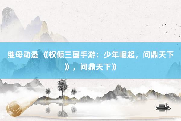 继母动漫 《权倾三国手游：少年崛起，问鼎天下》，问鼎天下》