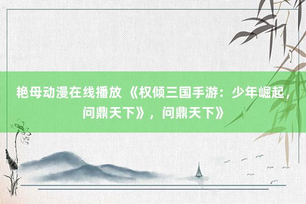 艳母动漫在线播放 《权倾三国手游：少年崛起，问鼎天下》，问鼎天下》