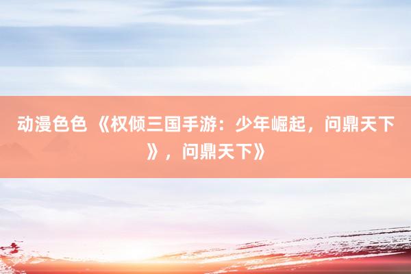 动漫色色 《权倾三国手游：少年崛起，问鼎天下》，问鼎天下》