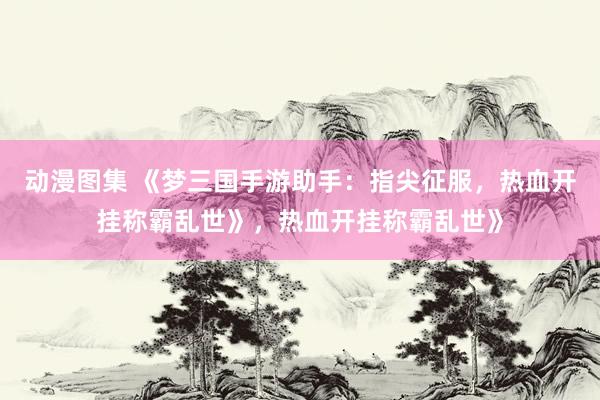 动漫图集 《梦三国手游助手：指尖征服，热血开挂称霸乱世》，热血开挂称霸乱世》