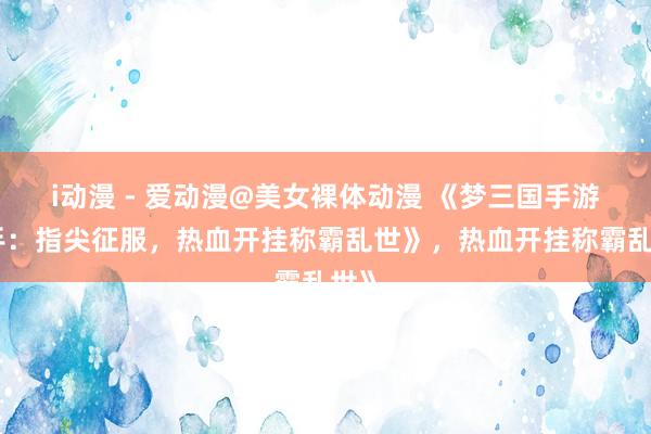i动漫 - 爱动漫@美女裸体动漫 《梦三国手游助手：指尖征服，热血开挂称霸乱世》，热血开挂称霸乱世》