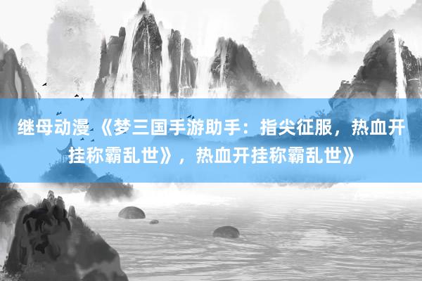 继母动漫 《梦三国手游助手：指尖征服，热血开挂称霸乱世》，热血开挂称霸乱世》