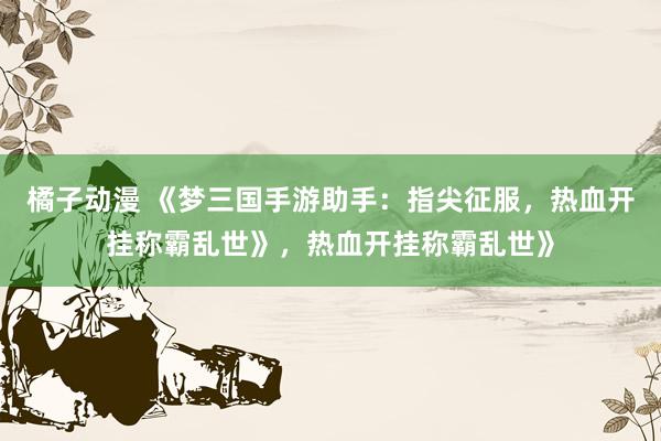 橘子动漫 《梦三国手游助手：指尖征服，热血开挂称霸乱世》，热血开挂称霸乱世》
