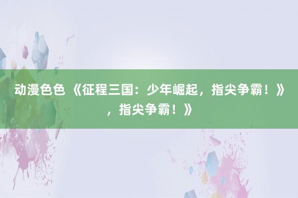 动漫色色 《征程三国：少年崛起，指尖争霸！》，指尖争霸！》