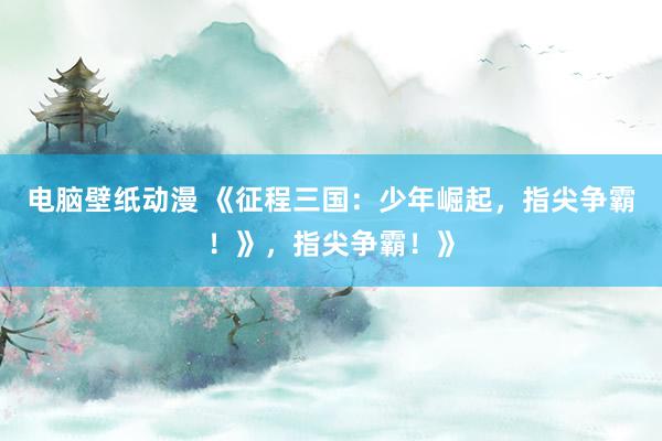 电脑壁纸动漫 《征程三国：少年崛起，指尖争霸！》，指尖争霸！》