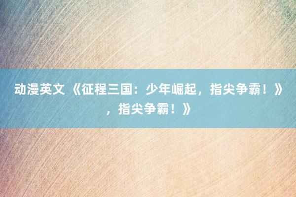 动漫英文 《征程三国：少年崛起，指尖争霸！》，指尖争霸！》