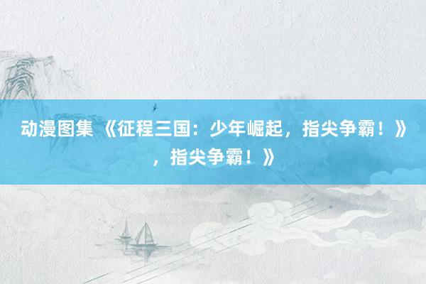动漫图集 《征程三国：少年崛起，指尖争霸！》，指尖争霸！》
