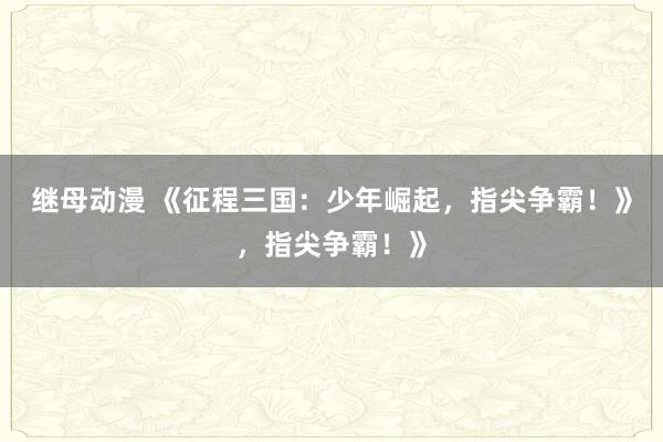 继母动漫 《征程三国：少年崛起，指尖争霸！》，指尖争霸！》