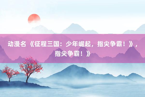动漫名 《征程三国：少年崛起，指尖争霸！》，指尖争霸！》