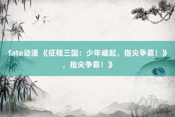 fate动漫 《征程三国：少年崛起，指尖争霸！》，指尖争霸！》