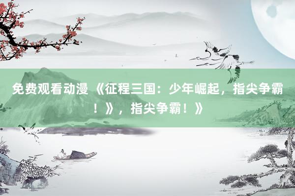 免费观看动漫 《征程三国：少年崛起，指尖争霸！》，指尖争霸！》