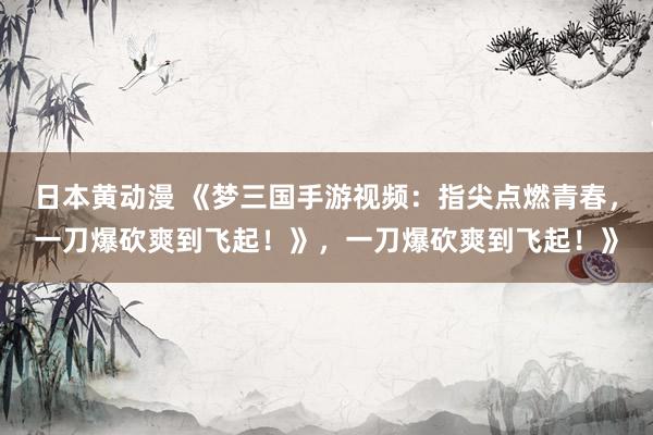 日本黄动漫 《梦三国手游视频：指尖点燃青春，一刀爆砍爽到飞起！》，一刀爆砍爽到飞起！》