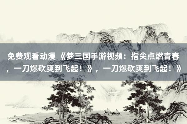 免费观看动漫 《梦三国手游视频：指尖点燃青春，一刀爆砍爽到飞起！》，一刀爆砍爽到飞起！》