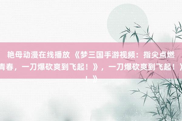 艳母动漫在线播放 《梦三国手游视频：指尖点燃青春，一刀爆砍爽到飞起！》，一刀爆砍爽到飞起！》