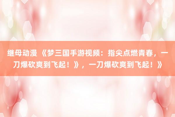继母动漫 《梦三国手游视频：指尖点燃青春，一刀爆砍爽到飞起！》，一刀爆砍爽到飞起！》