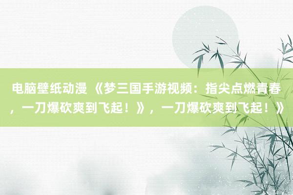 电脑壁纸动漫 《梦三国手游视频：指尖点燃青春，一刀爆砍爽到飞起！》，一刀爆砍爽到飞起！》