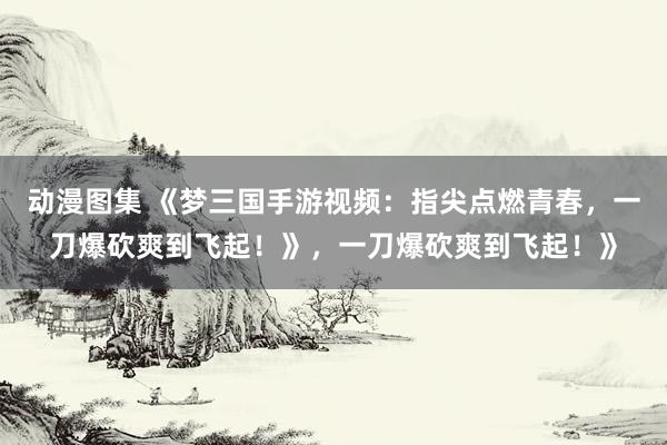 动漫图集 《梦三国手游视频：指尖点燃青春，一刀爆砍爽到飞起！》，一刀爆砍爽到飞起！》