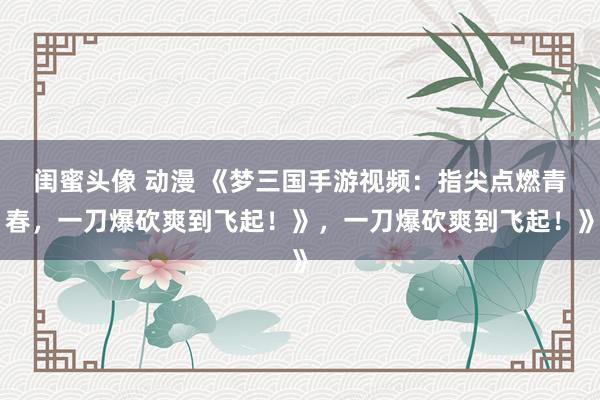 闺蜜头像 动漫 《梦三国手游视频：指尖点燃青春，一刀爆砍爽到飞起！》，一刀爆砍爽到飞起！》